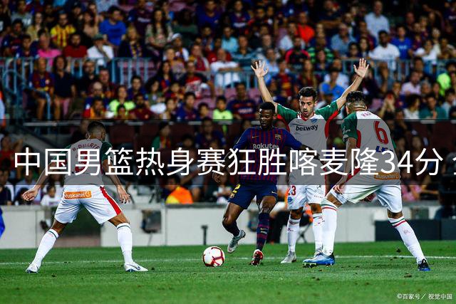 中国男篮热身赛狂胜喀麦隆34分 全队六人得分上双展现恐怖火力