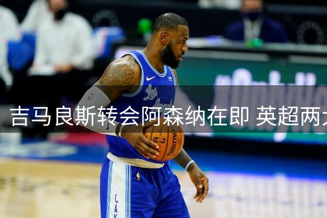 吉马良斯转会阿森纳在即 英超两大前车之鉴警示生涯抉择