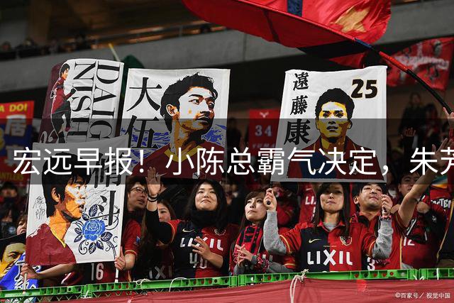 宏远早报！小陈总霸气决定，朱芳雨完成交接正式离队，04锋线将续约！