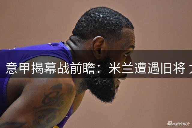 意甲揭幕战前瞻：米兰遭遇旧将 尤文锋线悬念待解