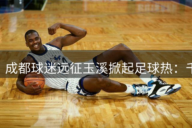 成都球迷远征玉溪掀起足球热：千人次跨省助威创纪录