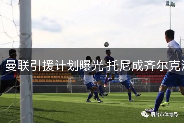 曼联引援计划曝光 托尼成齐尔克泽留队首选