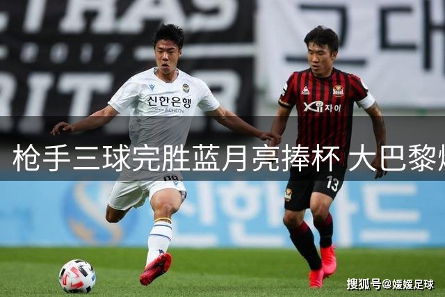 枪手三球完胜蓝月亮捧杯 大巴黎爆冷折戟法超杯