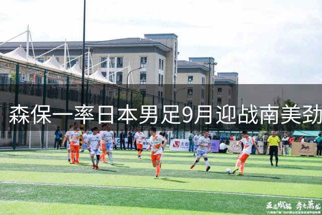 森保一率日本男足9月迎战南美劲旅 广岛主场对决委内瑞拉