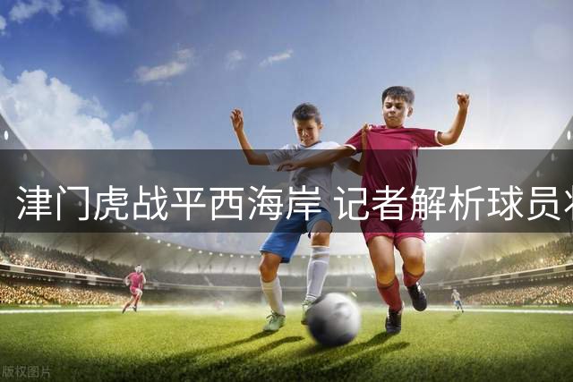 津门虎战平西海岸 记者解析球员状态波动内情