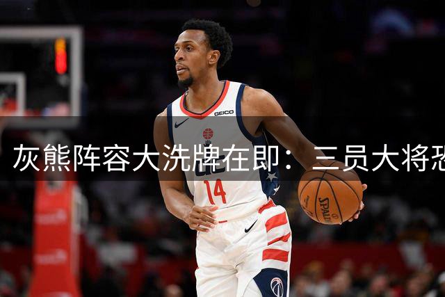 灰熊阵容大洗牌在即：三员大将恐遭清洗 新赛季名单仍超编