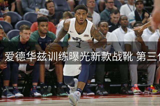 爱德华兹训练曝光新款战靴 第三代签名鞋惊艳亮相