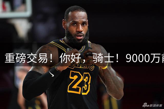 重磅交易！你好，骑士！9000万前锋联手哈登