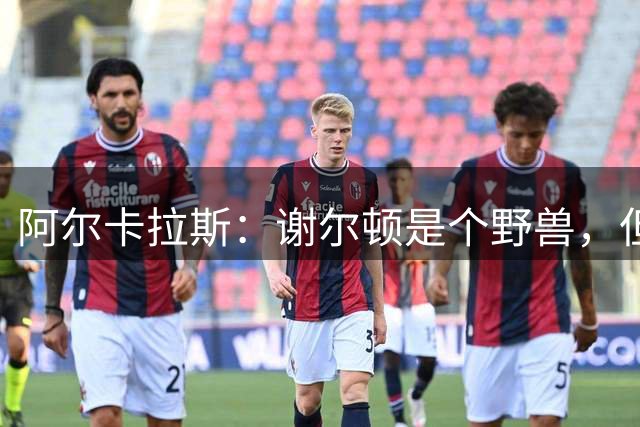 阿尔卡拉斯：谢尔顿是个野兽，但我带着快乐离开球场