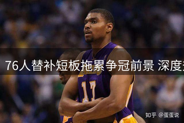 76人替补短板拖累争冠前景 深度升级成关键