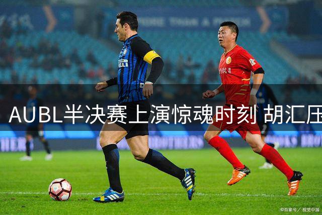 AUBL半决赛上演惊魂时刻 胡汇压哨三分助上交险胜清华