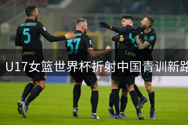 U17女篮世界杯折射中国青训新路径 未来瞄准顶级赛场